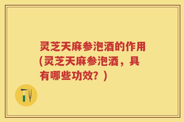 灵芝天麻参泡酒的作用(灵芝天麻参泡酒，具有哪些功效？)