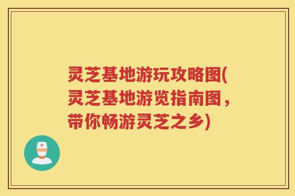 灵芝基地游玩攻略图(灵芝基地游览指南图，带你畅游灵芝之乡)