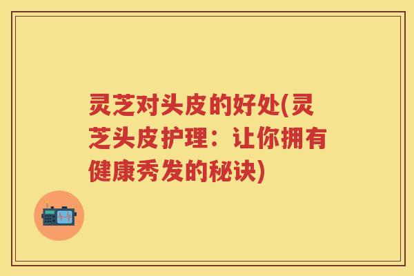 灵芝对头皮的好处(灵芝头皮护理：让你拥有健康秀发的秘诀)