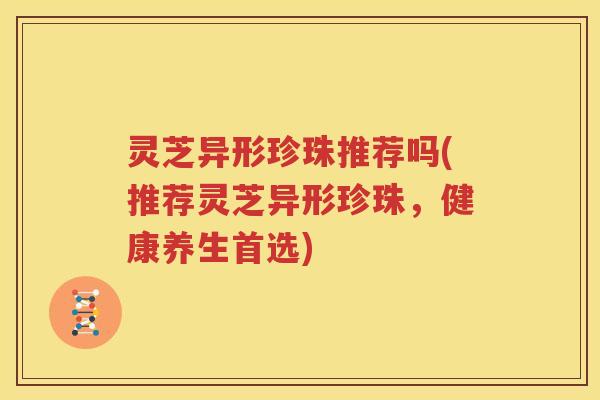 灵芝异形珍珠推荐吗(推荐灵芝异形珍珠，健康养生首选)