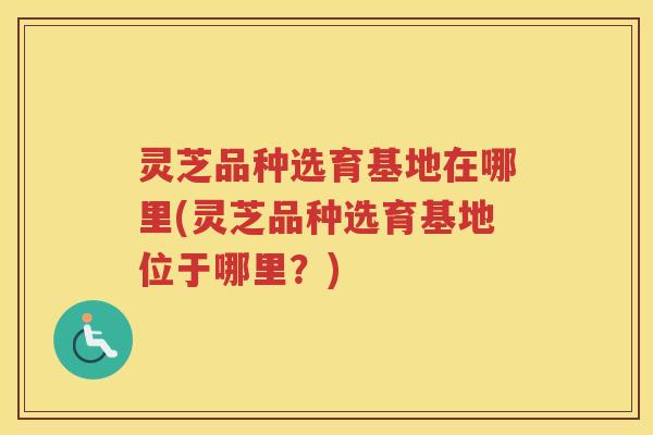 灵芝品种选育基地在哪里(灵芝品种选育基地位于哪里？)