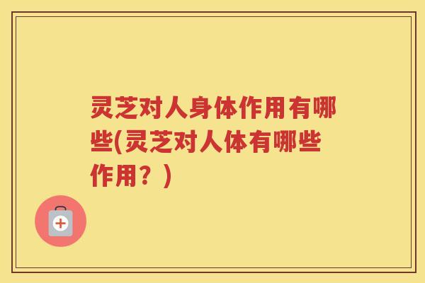 灵芝对人身体作用有哪些(灵芝对人体有哪些作用？)