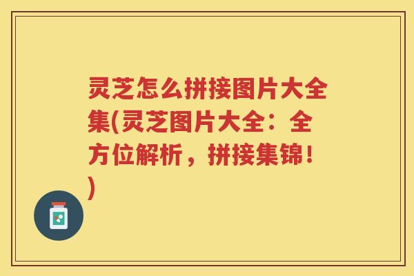 灵芝怎么拼接图片大全集(灵芝图片大全：全方位解析，拼接集锦！)