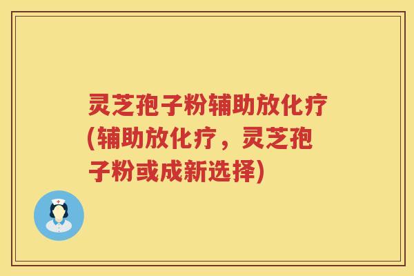 灵芝孢子粉辅助放化疗(辅助放化疗，灵芝孢子粉或成新选择)