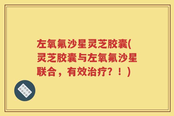 左氧氟沙星灵芝胶囊(灵芝胶囊与左氧氟沙星联合，有效治疗？！)