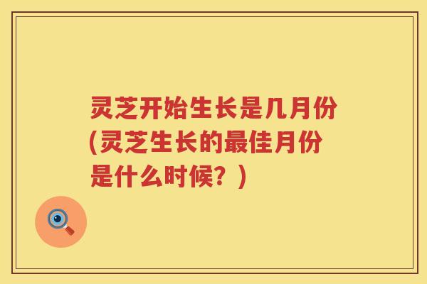 灵芝开始生长是几月份(灵芝生长的最佳月份是什么时候？)