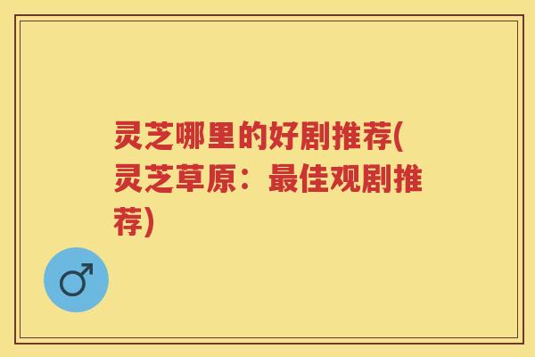 灵芝哪里的好剧推荐(灵芝草原:佳观剧推荐) 灵芝哪里的好剧推荐(灵芝草原:佳观剧推荐)