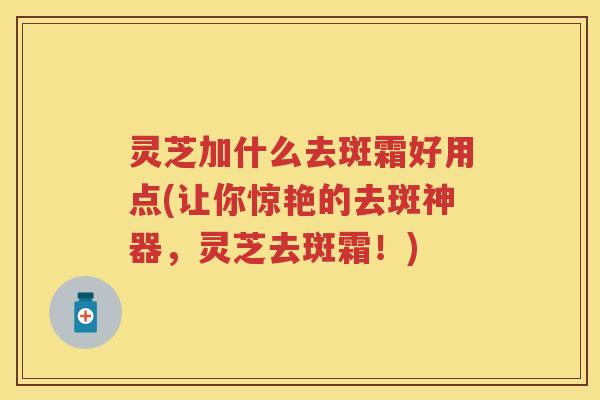 灵芝加什么去斑霜好用点(让你惊艳的去斑神器，灵芝去斑霜！)