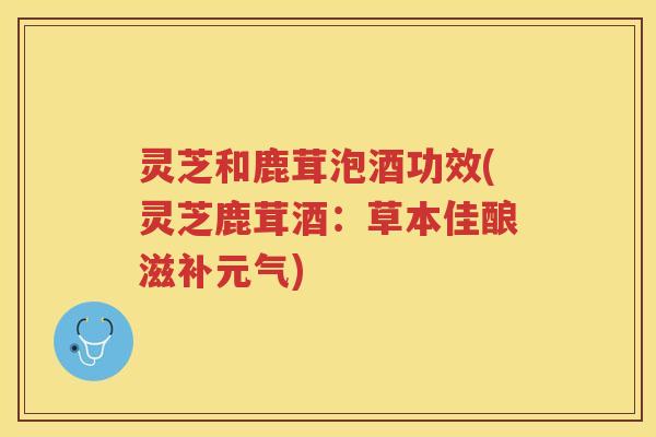 灵芝和鹿茸泡酒功效(灵芝鹿茸酒：草本佳酿滋补元气)