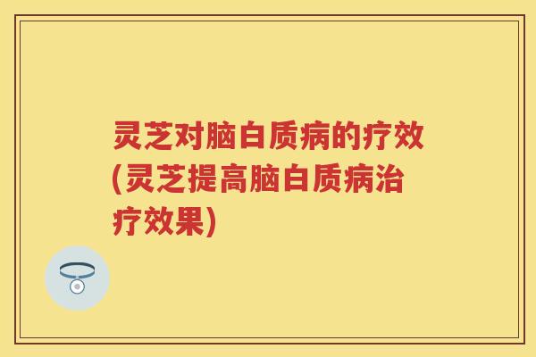 灵芝对脑白质病的疗效(灵芝提高脑白质病治疗效果)