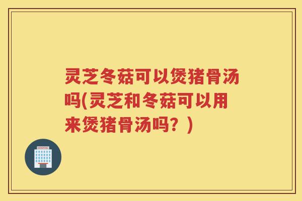 灵芝冬菇可以煲猪骨汤吗(灵芝和冬菇可以用来煲猪骨汤吗？)