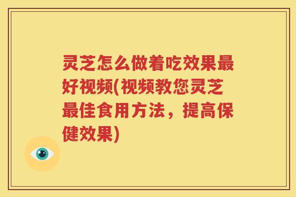 灵芝怎么做着吃效果最好视频(视频教您灵芝最佳食用方法，提高保健效果)