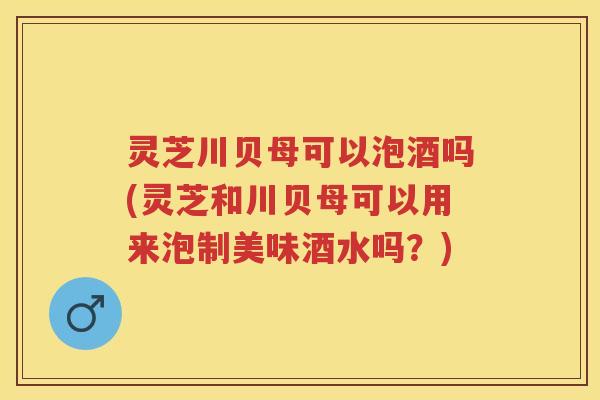 灵芝川贝母可以泡酒吗(灵芝和川贝母可以用来泡制美味酒水吗?) 灵芝川贝母可以泡酒吗(灵芝和川贝母可以用来泡制美味酒水吗?)
