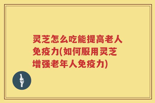 灵芝怎么吃能提高老人免疫力(如何服用灵芝增强老年人免疫力)