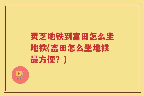灵芝地铁到富田怎么坐地铁(富田怎么坐地铁最方便？)