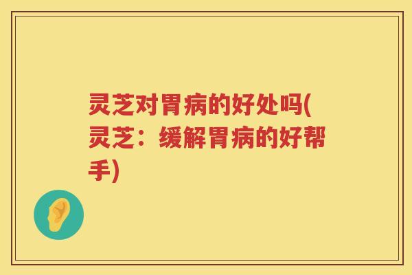灵芝对胃病的好处吗(灵芝：缓解胃病的好帮手)
