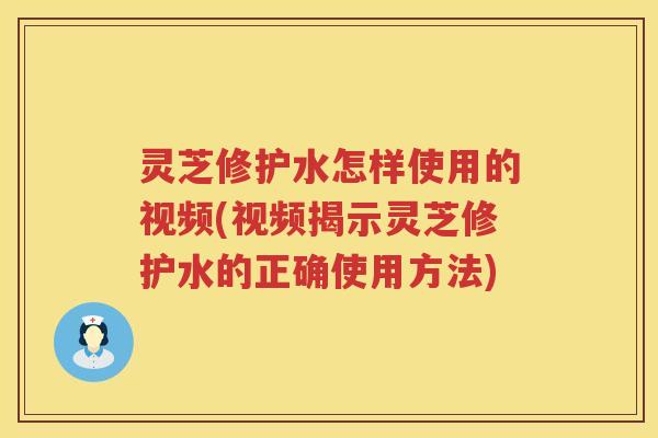 灵芝修护水怎样使用的视频(视频揭示灵芝修护水的正确使用方法)