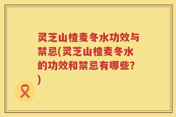 灵芝山楂麦冬水功效与禁忌(灵芝山楂麦冬水的功效和禁忌有哪些？)