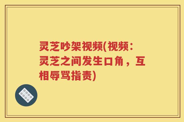 灵芝吵架视频(视频：灵芝之间发生口角，互相辱骂指责)