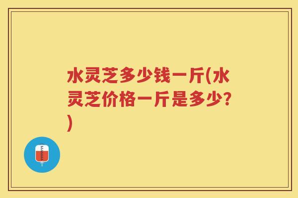 水灵芝多少钱一斤(水灵芝价格一斤是多少？)