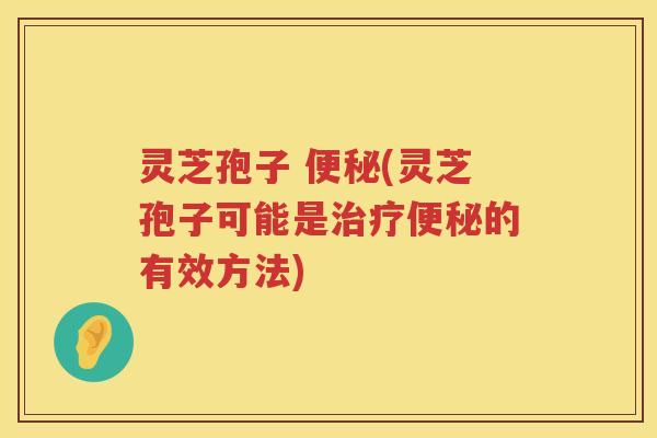 灵芝孢子 便秘(灵芝孢子可能是治疗便秘的有效方法)