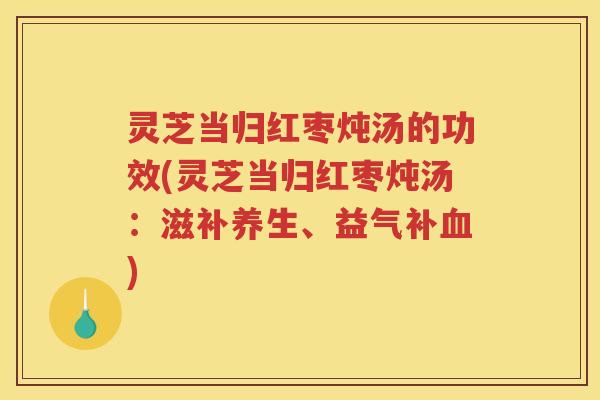 灵芝当归红枣炖汤的功效(灵芝当归红枣炖汤：滋补养生、益气补血)