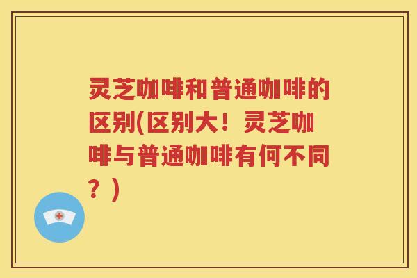 灵芝咖啡和普通咖啡的区别(区别大！灵芝咖啡与普通咖啡有何不同？)