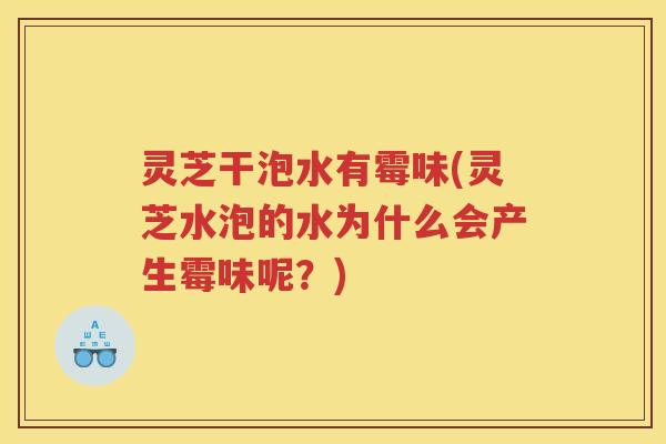 灵芝干泡水有霉味(灵芝水泡的水为什么会产生霉味呢？)