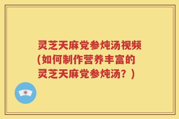 灵芝天麻党参炖汤视频(如何制作营养丰富的灵芝天麻党参炖汤?) 灵芝天麻党参炖汤视频(如何制作营养丰富的灵芝天麻党参炖汤?)