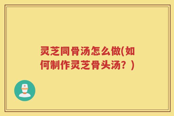 灵芝同骨汤怎么做(如何制作灵芝骨头汤？)