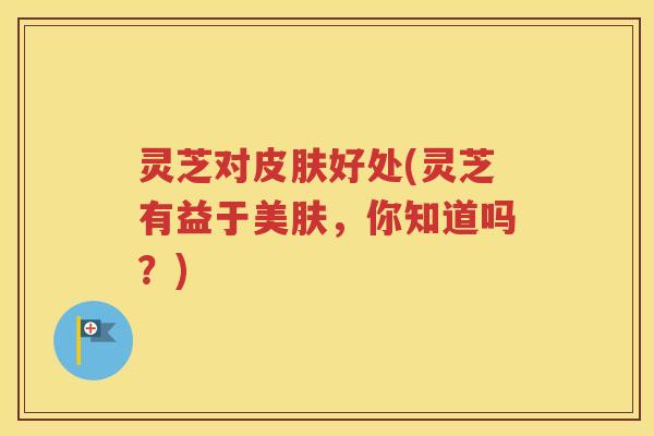 灵芝对好处(灵芝有益于美肤,你知道吗?) 灵芝对好处(灵芝有益于美肤,你知道吗?)