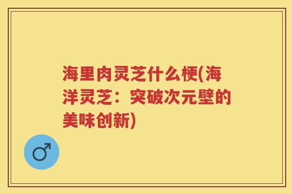 海里肉灵芝什么梗(海洋灵芝：突破次元壁的美味创新)