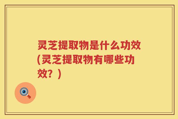 灵芝提取物是什么功效(灵芝提取物有哪些功效？)
