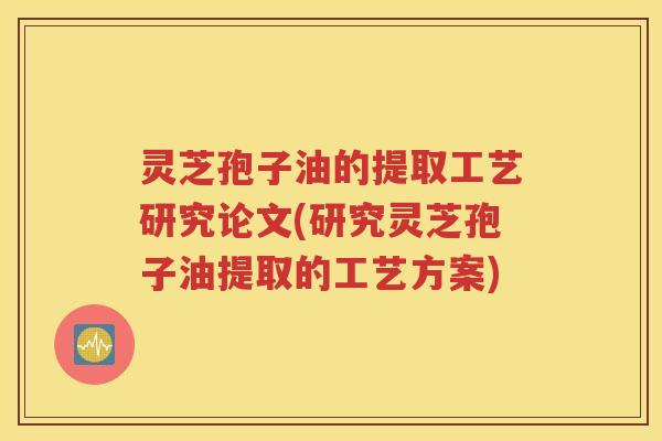 灵芝孢子油的提取工艺研究论文(研究灵芝孢子油提取的工艺方案)
