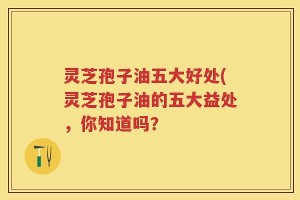 灵芝孢子油五大好处(灵芝孢子油的五大益处,你知道吗?