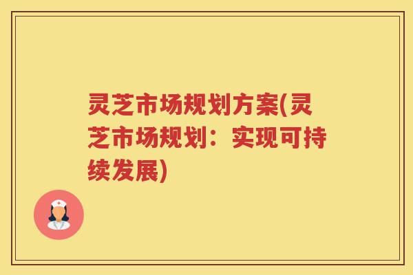 灵芝市场规划方案(灵芝市场规划:实现可持续发展) 灵芝市场规划方案(灵芝市场规划:实现可持续发展)