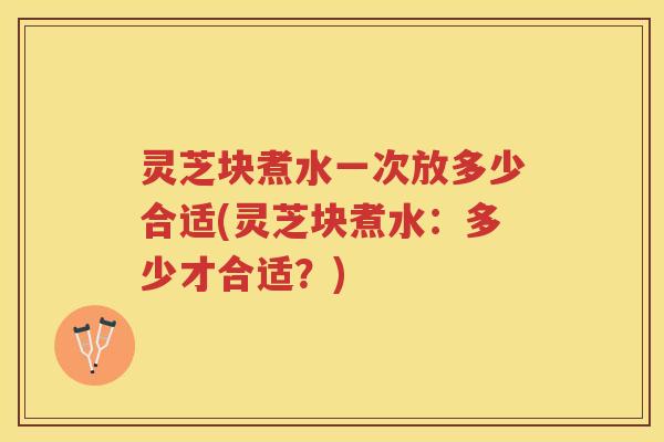 灵芝块煮水一次放多少合适(灵芝块煮水：多少才合适？)