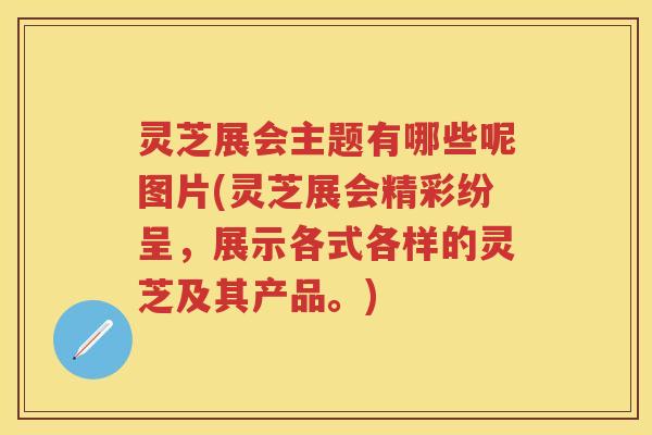 灵芝展会主题有哪些呢图片(灵芝展会精彩纷呈，展示各式各样的灵芝及其产品。)