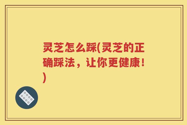 灵芝怎么踩(灵芝的正确踩法，让你更健康！)