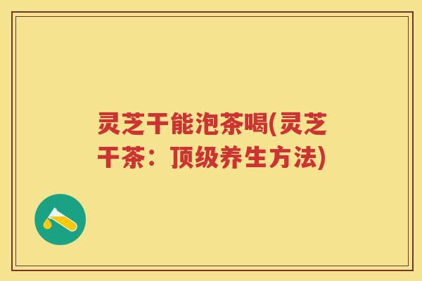 灵芝干能泡茶喝(灵芝干茶：顶级养生方法)