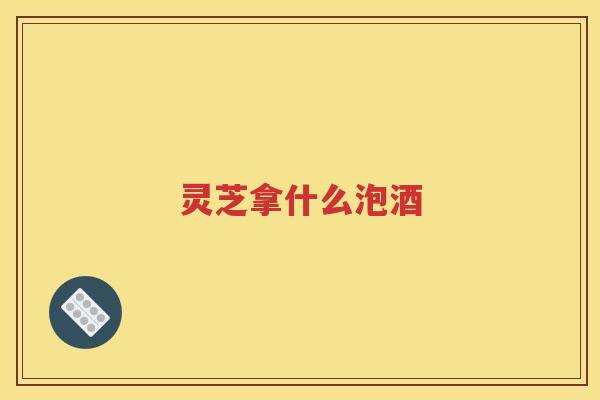 灵芝拿什么泡酒