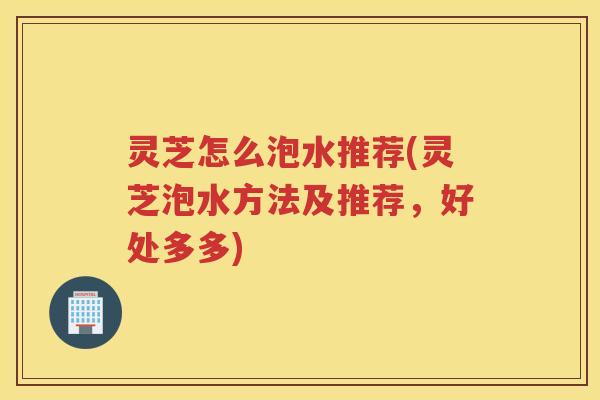 灵芝怎么泡水推荐(灵芝泡水方法及推荐，好处多多)
