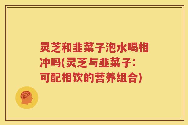 灵芝和韭菜子泡水喝相冲吗(灵芝与韭菜子：可配相饮的营养组合)
