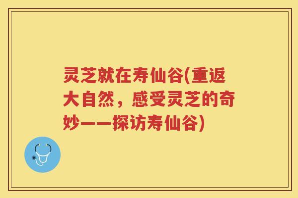 灵芝就在寿仙谷(重返大自然，感受灵芝的奇妙——探访寿仙谷)