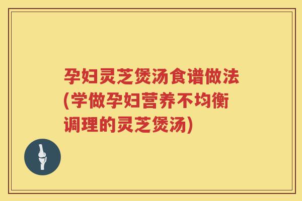 孕妇灵芝煲汤食谱做法(学做孕妇营养不均衡调理的灵芝煲汤)