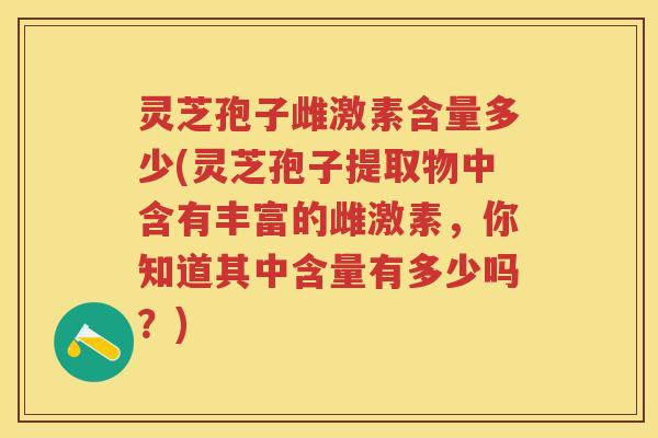 灵芝孢子雌激素含量多少(灵芝孢子提取物中含有丰富的雌激素，你知道其中含量有多少吗？)