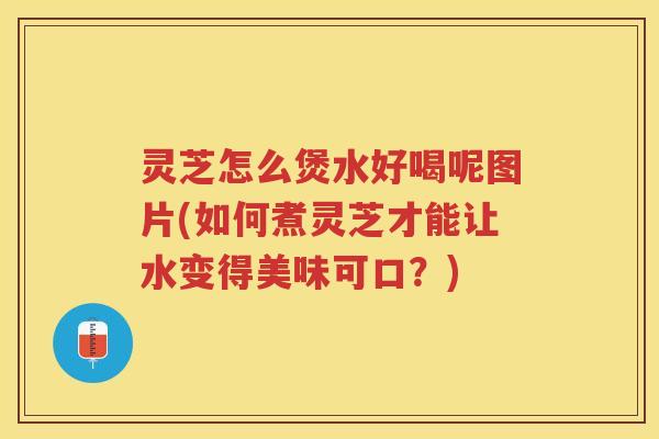 灵芝怎么煲水好喝呢图片(如何煮灵芝才能让水变得美味可口？)