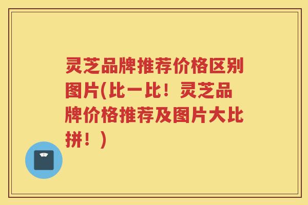 灵芝品牌推荐价格区别图片(比一比！灵芝品牌价格推荐及图片大比拼！)