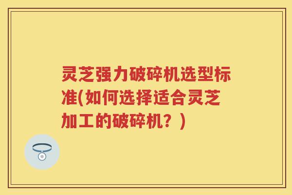灵芝强力破碎机选型标准(如何选择适合灵芝加工的破碎机？)