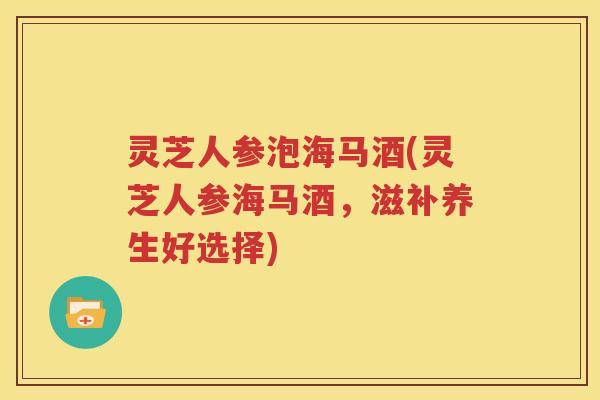 灵芝人参泡海马酒(灵芝人参海马酒，滋补养生好选择)